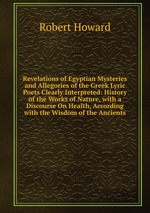 Revelations of Egyptian Mysteries and Allegories of the Greek Lyric Poets Clearly Interpreted: History of the Works of Nature, with a Discourse On Health, According with the Wisdom of the Ancients