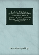 Brief of a Title in the Seventeen Townships in the County of Luzerne: A Syllabus of the Controversy Between Connecticut and Pennsylvania