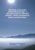 The dusk of the gods: (Gtterdmmerung) : a dramatic poem by Richard Wagner : freely translated in poetic narrative form