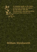 A complete guide to the Lakes: comprising minute directions for the tourist with Mr. Wordsworth`s description of the scenery of the country, &c.,