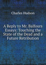 A Reply to Mr. Balfours Essays: Touching the State of the Dead and a Future Retribution