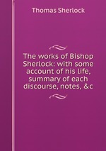 The works of Bishop Sherlock: with some account of his life, summary of each discourse, notes, &c