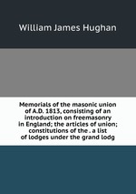 Memorials of the masonic union of A.D. 1813, consisting of an introduction on freemasonry in England; the articles of union; constitutions of the . a list of lodges under the grand lodg