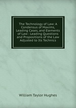 The Technology of Law: A Condensus of Maxims, Leading Cases, and Elements of Law : Leading Questions and Propositions of the Law Adjusted to Its Technics