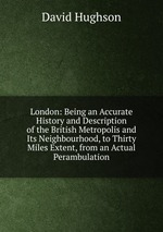 London: Being an Accurate History and Description of the British Metropolis and Its Neighbourhood, to Thirty Miles Extent, from an Actual Perambulation