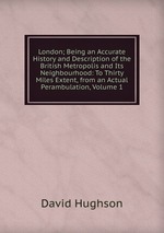 London; Being an Accurate History and Description of the British Metropolis and Its Neighbourhood: To Thirty Miles Extent, from an Actual Perambulation, Volume 1