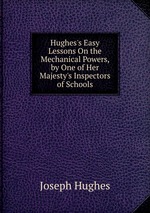 Hughes`s Easy Lessons On the Mechanical Powers, by One of Her Majesty`s Inspectors of Schools