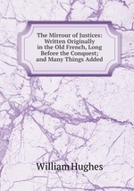 The Mirrour of Justices: Written Originally in the Old French, Long Before the Conquest; and Many Things Added