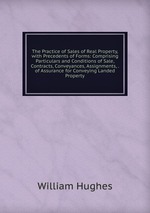 The Practice of Sales of Real Property, with Precedents of Forms: Comprising Particulars and Conditions of Sale, Contracts, Conveyances, Assignments, . of Assurance for Conveying Landed Property