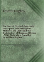 Outlines of Physical Geography: Descriptive of the Inorganic Matter of the Globe and the Distribution of Organized Beings : With Eight Maps Compiled by William Hughes