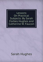 Lessons On Practical Subjects: By Sarah Forbes Hughes and Catherine W. Faucon
