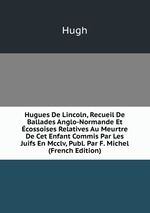 Hugues De Lincoln, Recueil De Ballades Anglo-Normande Et cossoises Relatives Au Meurtre De Cet Enfant Commis Par Les Juifs En Mcclv, Publ. Par F. Michel (French Edition)