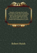Memoirs of George the Fourth, descriptive of the most interesting scenes of his private and public life, and the important events of his memorable . who were his friends and companions as a prin