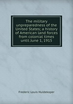 The military unpreparedness of the United States; a history of American land forces from colonial times until June 1, 1915