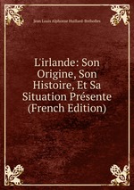 L`irlande: Son Origine, Son Histoire, Et Sa Situation Prsente (French Edition)