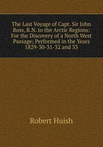 The Last Voyage of Capt. Sir John Ross, R.N. to the Arctic Regions: For the Discovery of a North West Passage; Performed in the Years 1829-30-31-32 and 33