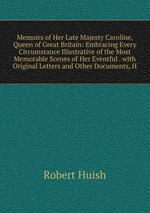 Memoirs of Her Late Majesty Caroline, Queen of Great Britain: Embracing Every Circumstance Illustrative of the Most Memorable Scenes of Her Eventful . with Original Letters and Other Documents, H