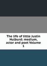 The life of little Justin Hulburd: medium, actor and poet Volume 1