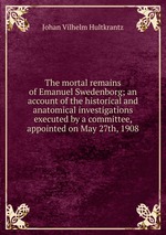 The mortal remains of Emanuel Swedenborg; an account of the historical and anatomical investigations executed by a committee, appointed on May 27th, 1908