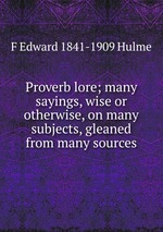 Proverb lore; many sayings, wise or otherwise, on many subjects, gleaned from many sources