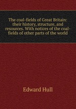 The coal-fields of Great Britain: their history, structure, and resources. With notices of the coal-fields of other parts of the world