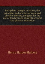 Eurhythm, thought in action; the principles and practice of vocal and physical therapy, designed for the use of teachers and students of vocal and physical education