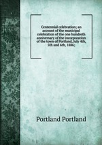 Centennial celebration; an account of the municipal celebration of the one hundreth anniversary of the incorporation of the town of Portland, July 4th, 5th and 6th, 1886;