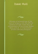 Minutes of proceedings of the court of enquiry, into the official conduct of Capt. Isaac Hull, as commandant of the United States` Navy yard at . in Charlestown, on the 12th day of August