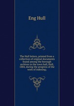 The Hull letters, printed from a collection of original documents found among the borough archives in the town hall, Hull, 1884, during the progress of the work of indexing;