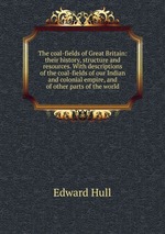 The coal-fields of Great Britain: their history, structure and resources. With descriptions of the coal-fields of our Indian and colonial empire, and of other parts of the world