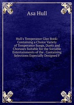 Hull`s Temperance Glee Book: Containing a Choice Variety of Temperance Songs, Duets and Choruses Suitable for the Sociable Entertainments of the . Containing Selections Especially Designed F