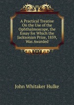 A Practical Treatise On the Use of the Ophthalmoscope, the Essay for Which the Jacksonian Prize, 1859, Was Awarded