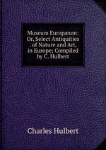 Museum Europum: Or, Select Antiquities . of Nature and Art, in Europe; Compiled by C. Hulbert