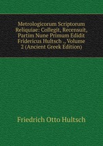 Metrologicorum Scriptorum Reliquiae: Collegit, Recensuit, Partim Nune Primum Edidit Fridericus Hultsch ., Volume 2 (Ancient Greek Edition)