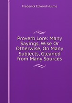 Proverb Lore: Many Sayings, Wise Or Otherwise, On Many Subjects, Gleaned from Many Sources