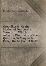 Gceotkos@: Or the Mother of Our Lord, a Sermon. to Which Is Added, a Discussion of the Question, `is Mary to Be Called the Mother of God?`