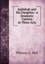 Jephthah and His Daughter: A Dramatic Cantata in Three Acts