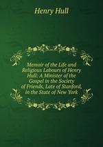 Memoir of the Life and Religious Labours of Henry Hull: A Minister of the Gospel in the Society of Friends, Late of Stanford, in the State of New York