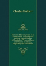 Memoirs of Seventy Years of an Eventful Life: Including Also Original Riginal Notices of Hundreds of Persons, Places, and Objects, of Interest, Singularity and Amusement