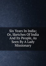 Six Years In India; Or, Sketches Of India And Its People, As Seen By A Lady Missionary