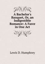A Bachelor`s Banquet, Or, an Indigestible Romance: A Farce in One Act