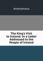 The King`s Visit to Ireland: In a Letter Addressed to the People of Ireland