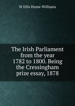 The Irish Parliament from the year 1782 to 1800. Being the Cressingham prize essay, 1878
