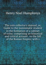 The coin collector`s manual, or, Guide to the numismatic student in the formation of a cabinet of coins: comprising an historical and critical account . to the fall of the Roman Empire; with s