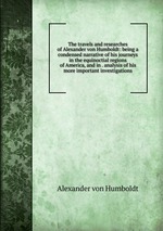 The travels and researches of Alexander von Humboldt: being a condensed narrative of his journeys in the equinoctial regions of America, and in . analysis of his more important investigations