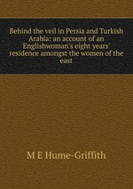 Behind the veil in Persia and Turkish Arabia: an account of an Englishwoman`s eight years` residence amongst the women of the east