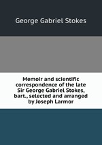 Memoir and scientific correspondence of the late Sir George Gabriel Stokes, bart., selected and arranged by Joseph Larmor