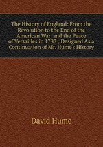 The History of England: From the Revolution to the End of the American War, and the Peace of Versailles in 1783 ; Designed As a Continuation of Mr. Hume`s History
