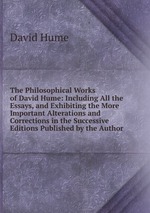 The Philosophical Works of David Hume: Including All the Essays, and Exhibiting the More Important Alterations and Corrections in the Successive Editions Published by the Author