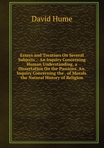 Essays and Treatises On Several Subjects .: An Inquiry Concerning Human Understanding. a Dissertation On the Passions. An. Inquiry Concerning the . of Morals. the Natural History of Religion